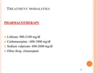 18
TREATMENT MODALITIES
PHARMACOTHERAPY
 Lithium- 900-2100 mg/dl
 Carbamazepine : 600-1800 mg/dl
 Sodium valproate- 600-2600 mg/dl
 Other drug- clonazepam
 