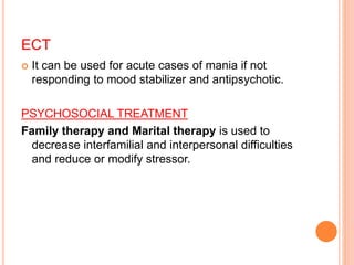 ECT
 It can be used for acute cases of mania if not
responding to mood stabilizer and antipsychotic.
PSYCHOSOCIAL TREATMENT
Family therapy and Marital therapy is used to
decrease interfamilial and interpersonal difficulties
and reduce or modify stressor.
 