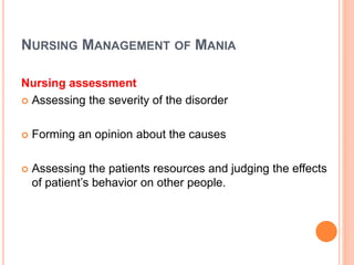 NURSING MANAGEMENT OF MANIA
Nursing assessment
 Assessing the severity of the disorder
 Forming an opinion about the causes
 Assessing the patients resources and judging the effects
of patient’s behavior on other people.
 