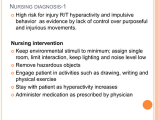 NURSING DIAGNOSIS-1
 High risk for injury R/T hyperactivity and impulsive
behavior as evidence by lack of control over purposeful
and injurious movements.
Nursing intervention
 Keep environmental stimuli to minimum; assign single
room, limit interaction, keep lighting and noise level low
 Remove hazardous objects
 Engage patient in activities such as drawing, writing and
physical exercise
 Stay with patient as hyperactivity increases
 Administer medication as prescribed by physician
 