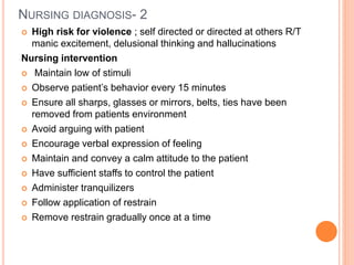 NURSING DIAGNOSIS- 2
 High risk for violence ; self directed or directed at others R/T
manic excitement, delusional thinking and hallucinations
Nursing intervention
 Maintain low of stimuli
 Observe patient’s behavior every 15 minutes
 Ensure all sharps, glasses or mirrors, belts, ties have been
removed from patients environment
 Avoid arguing with patient
 Encourage verbal expression of feeling
 Maintain and convey a calm attitude to the patient
 Have sufficient staffs to control the patient
 Administer tranquilizers
 Follow application of restrain
 Remove restrain gradually once at a time
 