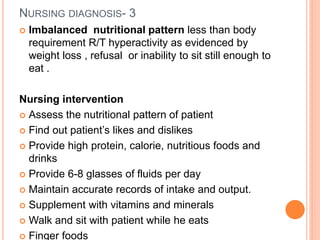 NURSING DIAGNOSIS- 3
 Imbalanced nutritional pattern less than body
requirement R/T hyperactivity as evidenced by
weight loss , refusal or inability to sit still enough to
eat .
Nursing intervention
 Assess the nutritional pattern of patient
 Find out patient’s likes and dislikes
 Provide high protein, calorie, nutritious foods and
drinks
 Provide 6-8 glasses of fluids per day
 Maintain accurate records of intake and output.
 Supplement with vitamins and minerals
 Walk and sit with patient while he eats
 Finger foods
 