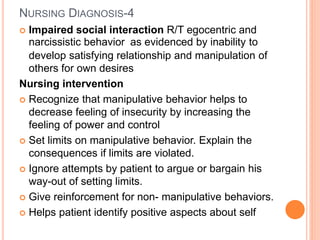 NURSING DIAGNOSIS-4
 Impaired social interaction R/T egocentric and
narcissistic behavior as evidenced by inability to
develop satisfying relationship and manipulation of
others for own desires
Nursing intervention
 Recognize that manipulative behavior helps to
decrease feeling of insecurity by increasing the
feeling of power and control
 Set limits on manipulative behavior. Explain the
consequences if limits are violated.
 Ignore attempts by patient to argue or bargain his
way-out of setting limits.
 Give reinforcement for non- manipulative behaviors.
 Helps patient identify positive aspects about self
 
