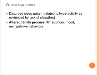 OTHER DIAGNOSIS
 Disturbed sleep pattern related to hyperactivity as
evidenced by lack of sleep(hrs)
 Altered family process R/T euphoric mood,
manipulative behaviors
 