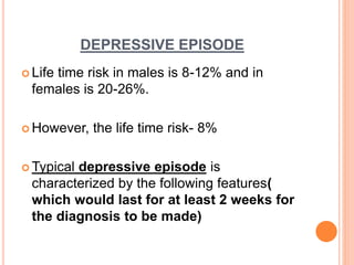 DEPRESSIVE EPISODE
 Life time risk in males is 8-12% and in
females is 20-26%.
 However, the life time risk- 8%
 Typical depressive episode is
characterized by the following features(
which would last for at least 2 weeks for
the diagnosis to be made)
 