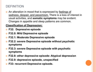 DEFINITION
 An alteration in mood that is expressed by feelings of
sadness, despair, and pessimism. There is a loss of interest in
usual activities, and somatic symptoms may be evident.
Changes in appetite and sleep patterns are common.
Classification of Depression:
 F32: Depressive episode
 F32.0: Mild Depressive episode
 F32.1: Moderate Depressive episode
 F32.2: severe Depressive episode without psychotic
symptoms
 F32.3: severe Depressive episode with psychotic
symptoms
 F32.8: other depressive episode- Atypical depression
 F32.9: depressive episode, unspecified
 F33: recurrent Depressive episode.
 