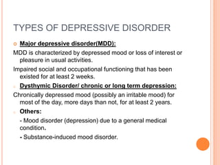 TYPES OF DEPRESSIVE DISORDER
 Major depressive disorder(MDD):
MDD is characterized by depressed mood or loss of interest or
pleasure in usual activities.
Impaired social and occupational functioning that has been
existed for at least 2 weeks.
o Dysthymic Disorder/ chronic or long term depression:
Chronically depressed mood (possibly an irritable mood) for
most of the day, more days than not, for at least 2 years.
o Others:
- Mood disorder (depression) due to a general medical
condition.
- Substance-induced mood disorder.
 