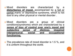  Mood disorders are characterized by a
disturbance of mood, accompanied by a full or
partial manic or depressive syndrome, which is not
due to any other physical or mental disorder .
 Mood disorders are a group of clinical
conditions(syndrome) which are characterized by a
sense of loss of control over one’s mood and
subjective sense of distress, impaired
interpersonal, social and occupational
functioning.
 The prevalence rate of mood disorder is 1.5 %, and
it is uniform throughout the world.
 