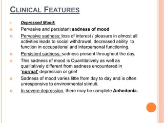 CLINICAL FEATURES
1. Depressed Mood:
 Pervasive and persistent sadness of mood
 Pervasive sadness: loss of interest / pleasure in almost all
activities leads to social withdrawal, decreased ability to
function in occupational and interpersonal functioning.
 Persistent sadness: sadness present throughout the day.
 This sadness of mood is Quantitatively as well as
qualitatively different from sadness encountered in
‘normal’ depression or grief
 Sadness of mood varies little from day to day and is often
unresponsive to environmental stimuli.
 In severe depression, there may be complete Anhedonia.
 