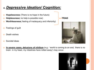 4. Depressive ideation/ Cognition:
 Hopelessness (There is no hope in the future)
 Helplessness( no help is possible now) TRIAD
 Worthlessness( feeling of inadequacy and inferiority)
 Feelings of guilt
 Death wishes
 Suicidal ideas
 In severe cases, delusions of nihilism.(e.g.: ‘world is coming to an end, ‘there is no
brain in my head, my intestines have rotted away’) may occur.
 