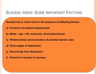 SUICIDAL RISKS: SOME IMPORTANT FACTORS
Suicidal risk is much more in the presence of following factors:
a) Presence of marked hopelessness
b) Males ; age > 40; unmarried, divorced/widowed
c) Written/verbal communication of suicidal intent/or plan
d) Early stages of depression
e) Recovering from depression
f) Period of 3 months of recovery
 