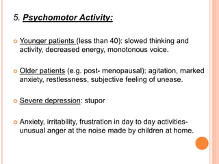 5. Psychomotor Activity:
 Younger patients (less than 40): slowed thinking and
activity, decreased energy, monotonous voice.
 Older patients (e.g. post- menopausal): agitation, marked
anxiety, restlessness, subjective feeling of unease.
 Severe depression: stupor
 Anxiety, irritability, frustration in day to day activities-
unusual anger at the noise made by children at home.
 