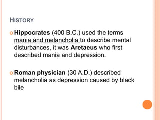 HISTORY
 Hippocrates (400 B.C.) used the terms
mania and melancholia to describe mental
disturbances, it was Aretaeus who first
described mania and depression.
 Roman physician (30 A.D.) described
melancholia as depression caused by black
bile
 