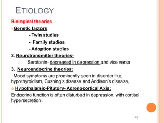 40
ETIOLOGY
Biological theories
1.Genetic factors
- Twin studies
- Family studies
- Adoption studies
2. Neurotransmitter theories-
o Serotonin- decreased in depression and vice versa
3. Neuroendocrine theories:
Mood symptoms are prominently seen in disorder like,
hypothyroidism, Cushing’s disease and Addison’s disease.
 Hypothalamic-Pitutory- Adrenocortical Axis:
Endocrine function is often disturbed in depression, with cortisol
hypersecretion.
 