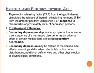 HYPOTHALAMIC-PITUTORY- THYROID AXIS:
 Thyrotropin- releasing factor (TRF) from the hypothalamus
stimulates the release of thyroid –stimulating hormone (TSH)
from the anterior pituitary. Diminished TSH response is
observed in approximately 25 % of depressed persons.
4. Physiological influences:
 Secondary depression: depressive symptoms that occur as
a consequence of a non-mood disorder or as an adverse
effect of certain medications are called secondary
depression.
 Secondary depression may be related to medication side
effects, neurological disorders, electrolyte or hormonal
disturbances, nutritional deficiencies and other physiological
or psychological conditions.
 