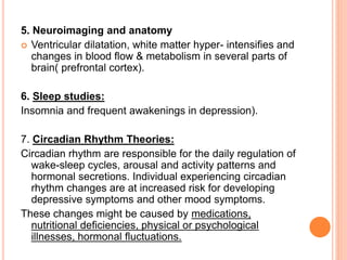 5. Neuroimaging and anatomy
 Ventricular dilatation, white matter hyper- intensifies and
changes in blood flow & metabolism in several parts of
brain( prefrontal cortex).
6. Sleep studies:
Insomnia and frequent awakenings in depression).
7. Circadian Rhythm Theories:
Circadian rhythm are responsible for the daily regulation of
wake-sleep cycles, arousal and activity patterns and
hormonal secretions. Individual experiencing circadian
rhythm changes are at increased risk for developing
depressive symptoms and other mood symptoms.
These changes might be caused by medications,
nutritional deficiencies, physical or psychological
illnesses, hormonal fluctuations.
 