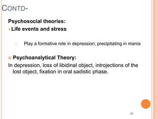 43
CONTD-
Psychosocial theories:
1.Life events and stress
o Play a formative role in depression; precipitating in mania
 Psychoanalytical Theory:
In depression, loss of libidinal object, introjections of the
lost object, fixation in oral sadistic phase.
 