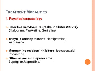 TREATMENT MODALITIES
1. Psychopharmacology
 Selective serotonin reuptake inhibitor (SSRIs)-
Citalopram, Fluoxetine, Sertraline
 Tricyclic antidepressant- clomipramine,
imipramine
 Monoamine oxidase inhibitors- Isocaboxazid,
Phenelzine
 Other newer antidepressants:
Bupropion,Maprotiline.
 