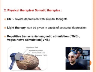2. Physical therapies/ Somatic therapies :
 ECT- severe depression with suicidal thoughts
 Light therapy: can be given in cases of seasonal depression
 Repetitive transcranial magnetic stimulation ( TMS) ,
Vagus nerve stimulation( VNS)
 
