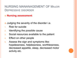 NURSING MANANAGEMENT OF MAJOR
DEPRESSIVE DISORDER
 Nursing assessment:
 Judging the severity of the disorder i.e.
1. Risk for suicide
2. Identifying the possible cause
3. Social resources available to the patient
4. Effect on other people
5. Assess the sign and symptoms like:
hopelessness, helplessness, worthlessness,
decreased appetite, sleep, decreased motor
activity etc.
 