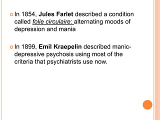  In 1854, Jules Farlet described a condition
called folie circulaire: alternating moods of
depression and mania
 In 1899, Emil Kraepelin described manic-
depressive psychosis using most of the
criteria that psychiatrists use now.
 