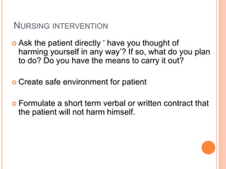 NURSING INTERVENTION
 Ask the patient directly ‘ have you thought of
harming yourself in any way’? If so, what do you plan
to do? Do you have the means to carry it out?
 Create safe environment for patient
 Formulate a short term verbal or written contract that
the patient will not harm himself.
 