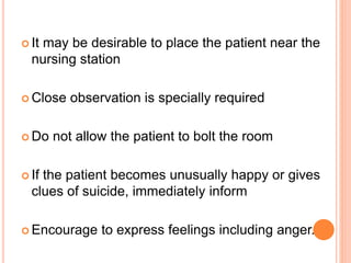  It may be desirable to place the patient near the
nursing station
 Close observation is specially required
 Do not allow the patient to bolt the room
 If the patient becomes unusually happy or gives
clues of suicide, immediately inform
 Encourage to express feelings including anger.
 