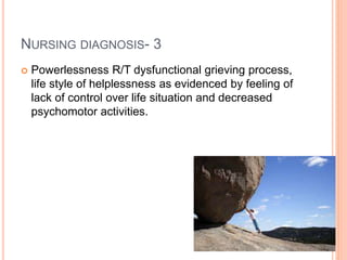 NURSING DIAGNOSIS- 3
 Powerlessness R/T dysfunctional grieving process,
life style of helplessness as evidenced by feeling of
lack of control over life situation and decreased
psychomotor activities.
 