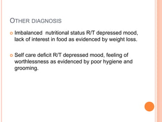 OTHER DIAGNOSIS
 Imbalanced nutritional status R/T depressed mood,
lack of interest in food as evidenced by weight loss.
 Self care deficit R/T depressed mood, feeling of
worthlessness as evidenced by poor hygiene and
grooming.
 