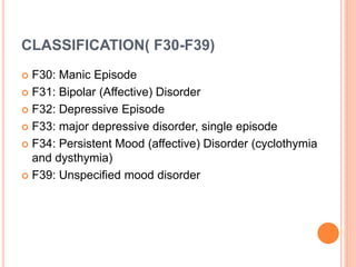 CLASSIFICATION( F30-F39)
 F30: Manic Episode
 F31: Bipolar (Affective) Disorder
 F32: Depressive Episode
 F33: major depressive disorder, single episode
 F34: Persistent Mood (affective) Disorder (cyclothymia
and dysthymia)
 F39: Unspecified mood disorder
 