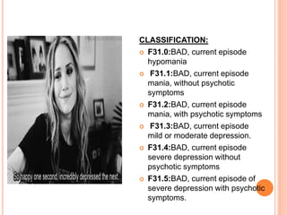 CLASSIFICATION:
 F31.0:BAD, current episode
hypomania
 F31.1:BAD, current episode
mania, without psychotic
symptoms
 F31.2:BAD, current episode
mania, with psychotic symptoms
 F31.3:BAD, current episode
mild or moderate depression.
 F31.4:BAD, current episode
severe depression without
psychotic symptoms
 F31.5:BAD, current episode of
severe depression with psychotic
symptoms.
 