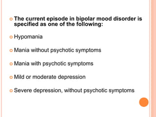  The current episode in bipolar mood disorder is
specified as one of the following:
 Hypomania
 Mania without psychotic symptoms
 Mania with psychotic symptoms
 Mild or moderate depression
 Severe depression, without psychotic symptoms
 
