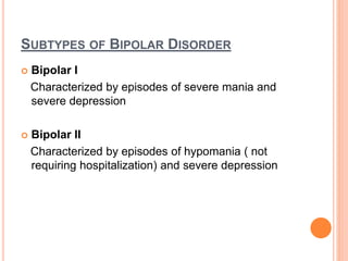 SUBTYPES OF BIPOLAR DISORDER
 Bipolar I
Characterized by episodes of severe mania and
severe depression
 Bipolar II
Characterized by episodes of hypomania ( not
requiring hospitalization) and severe depression
 