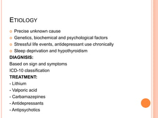 ETIOLOGY
 Precise unknown cause
 Genetics, biochemical and psychological factors
 Stressful life events, antidepressant use chronically
 Sleep deprivation and hypothyroidism
DIAGNISIS:
Based on sign and symptoms
ICD-10 classification
TREATMENT:
- Lithium
- Valporic acid
- Carbamazepines
- Antidepressants
- Antipsychotics
 