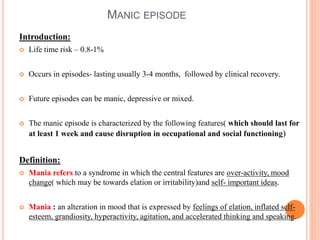 MANIC EPISODE
Introduction:
 Life time risk – 0.8-1%
 Occurs in episodes- lasting usually 3-4 months, followed by clinical recovery.
 Future episodes can be manic, depressive or mixed.
 The manic episode is characterized by the following features( which should last for
at least 1 week and cause disruption in occupational and social functioning)
Definition:
 Mania refers to a syndrome in which the central features are over-activity, mood
change( which may be towards elation or irritability)and self- important ideas.
 Mania : an alteration in mood that is expressed by feelings of elation, inflated self-
esteem, grandiosity, hyperactivity, agitation, and accelerated thinking and speaking.
 