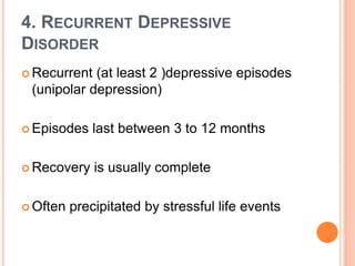 4. RECURRENT DEPRESSIVE
DISORDER
 Recurrent (at least 2 )depressive episodes
(unipolar depression)
 Episodes last between 3 to 12 months
 Recovery is usually complete
 Often precipitated by stressful life events
 