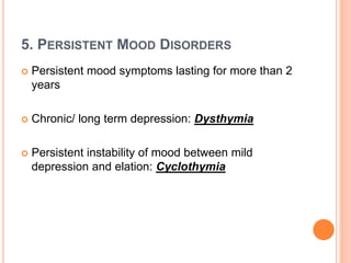 5. PERSISTENT MOOD DISORDERS
 Persistent mood symptoms lasting for more than 2
years
 Chronic/ long term depression: Dysthymia
 Persistent instability of mood between mild
depression and elation: Cyclothymia
 