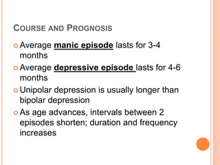 COURSE AND PROGNOSIS
 Average manic episode lasts for 3-4
months
 Average depressive episode lasts for 4-6
months
 Unipolar depression is usually longer than
bipolar depression
 As age advances, intervals between 2
episodes shorten; duration and frequency
increases
 
