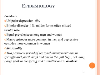 73
EPIDEMIOLOGY
Prevalence
Unipolar depression- 6%
Bipolar disorder- 1%, milder forms often missed
Gender ratio
Equal prevalence among men and women
Manic episodes more common in men and depressive
episodes more common in women
Seasonality
Two prevalent period of seasonal involvement: one in
spring(march,april, may) and one in the fall (sep., oct, nov).
Large peak in the spring and a smaller one in october.
 
