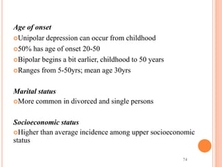74
Age of onset
Unipolar depression can occur from childhood
50% has age of onset 20-50
Bipolar begins a bit earlier, childhood to 50 years
Ranges from 5-50yrs; mean age 30yrs
Marital status
More common in divorced and single persons
Socioeconomic status
Higher than average incidence among upper socioeconomic
status
 