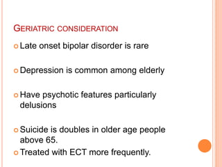 GERIATRIC CONSIDERATION
 Late onset bipolar disorder is rare
 Depression is common among elderly
 Have psychotic features particularly
delusions
 Suicide is doubles in older age people
above 65.
 Treated with ECT more frequently.
 