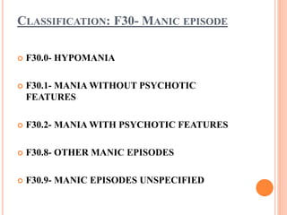 CLASSIFICATION: F30- MANIC EPISODE
 F30.0- HYPOMANIA
 F30.1- MANIA WITHOUT PSYCHOTIC
FEATURES
 F30.2- MANIA WITH PSYCHOTIC FEATURES
 F30.8- OTHER MANIC EPISODES
 F30.9- MANIC EPISODES UNSPECIFIED
 