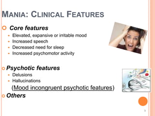 MANIA: CLINICAL FEATURES
 Core features
 Elevated, expansive or irritable mood
 Increased speech
 Decreased need for sleep
 Increased psychomotor activity
 Psychotic features
 Delusions
 Hallucinations
(Mood incongruent psychotic features)
 Others
9
 