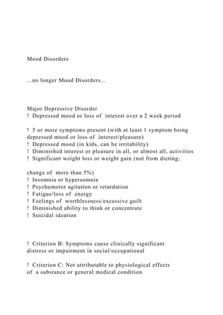Mood Disorders
...no longer Mood Disorders...
Major Depressive Disorder
! Depressed mood or loss of interest over a 2 week period
! 5 or more symptoms present (with at least 1 symptom being
depressed mood or loss of interest/pleasure)
! Depressed mood (in kids, can be irritability)
! Diminished interest or pleasure in all, or almost all, activities
! Significant weight loss or weight gain (not from dieting;
change of more than 5%)
! Insomnia or hypersomnia
! Psychomotor agitation or retardation
! Fatigue/loss of energy
! Feelings of worthlessness/excessive guilt
! Diminished ability to think or concentrate
! Suicidal ideation
! Criterion B: Symptoms cause clinically significant
distress or impairment in social/occupational
! Criterion C: Not attributable to physiological effects
of a substance or general medical condition
 