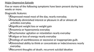 Major Depressive Episode
Five or more of the following symptoms have been present during two
weeks or more.
Diagnostic features:
Depressed mood most of the day, nearly everyday.
Markedly diminished interest or pleasure in all or almost all
activities everyday.
Significant weight loss or weight gain
Insomnia or hypersomnia everyday
Psychomotor agitation or retardation nearly everyday
Fatigue or loss of energy nearly everyday
Feelings of worthlessness or excessive or inappropriate guilt.
Diminished ability to think or concentrate or indecisiveness nearly
everyday.
Recurrent thoughts of death, recurrent suicidal ideation
 