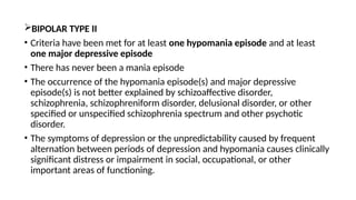 BIPOLAR TYPE II
• Criteria have been met for at least one hypomania episode and at least
one major depressive episode
• There has never been a mania episode
• The occurrence of the hypomania episode(s) and major depressive
episode(s) is not better explained by schizoaffective disorder,
schizophrenia, schizophreniform disorder, delusional disorder, or other
specified or unspecified schizophrenia spectrum and other psychotic
disorder.
• The symptoms of depression or the unpredictability caused by frequent
alternation between periods of depression and hypomania causes clinically
significant distress or impairment in social, occupational, or other
important areas of functioning.
 