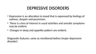 DEPRESSIVE DISORDERS
• Depression is an alteration in mood that is expressed by feelings of
sadness, despair and pessimism.
• There is a loss of interest in usual activities and somatic symptoms
may be evident.
• Changes in sleep and appetite pattern are evident.
Diagnostic features: same as mentioned before (major depressive
disorder)
 