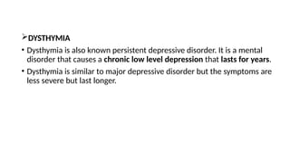 DYSTHYMIA
• Dysthymia is also known persistent depressive disorder. It is a mental
disorder that causes a chronic low level depression that lasts for years.
• Dysthymia is similar to major depressive disorder but the symptoms are
less severe but last longer.
 