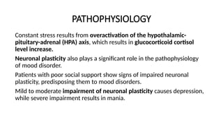 PATHOPHYSIOLOGY
Constant stress results from overactivation of the hypothalamic-
pituitary-adrenal (HPA) axis, which results in glucocorticoid cortisol
level increase.
Neuronal plasticity also plays a significant role in the pathophysiology
of mood disorder.
Patients with poor social support show signs of impaired neuronal
plasticity, predisposing them to mood disorders.
Mild to moderate impairment of neuronal plasticity causes depression,
while severe impairment results in mania.
 