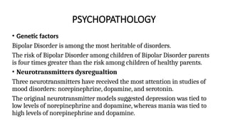 PSYCHOPATHOLOGY
• Genetic factors
Bipolar Disorder is among the most heritable of disorders.
The risk of Bipolar Disorder among children of Bipolar Disorder parents
is four times greater than the risk among children of healthy parents.
• Neurotransmitters dysregualtion
Three neurotransmitters have received the most attention in studies of
mood disorders: norepinephrine, dopamine, and serotonin.
The original neurotransmitter models suggested depression was tied to
low levels of norepinephrine and dopamine, whereas mania was tied to
high levels of norepinephrine and dopamine.
 